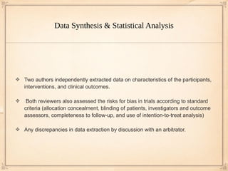 Data Synthesis & Statistical Analysis




Two authors independently extracted data on characteristics of the participants,
interventions, and clinical outcomes.

 Both reviewers also assessed the risks for bias in trials according to standard
criteria (allocation concealment, blinding of patients, investigators and outcome
assessors, completeness to follow-up, and use of intention-to-treat analysis)

Any discrepancies in data extraction by discussion with an arbitrator.
 