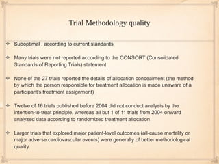 Trial Methodology quality

Suboptimal , according to current standards

Many trials were not reported according to the CONSORT (Consolidated
Standards of Reporting Trials) statement

None of the 27 trials reported the details of allocation concealment (the method
by which the person responsible for treatment allocation is made unaware of a
participant's treatment assignment)

Twelve of 16 trials published before 2004 did not conduct analysis by the
intention-to-treat principle, whereas all but 1 of 11 trials from 2004 onward
analyzed data according to randomized treatment allocation

Larger trials that explored major patient-level outcomes (all-cause mortality or
major adverse cardiovascular events) were generally of better methodological
quality
 