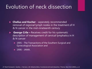 Evolution of neck dissection
 Chelius and Kocher - seperately recommended
removal of regional lymph nodes in the treatment of H
& N cancer in the mid-nineteenth century
 George Crile – Receives credit for his systematic
description of management of cervical lymphatics in H
& N cancer
 1905 - The Transactions of the Southern Surgical and
Gynecological Association and
 1906 - JAMA.
J.P. Shah Foreward J. Gavilan, J. Herranz, L.W. DeSanto (Eds.), Functional and neck dissection, Thieme, New York (2002), p. vii
 