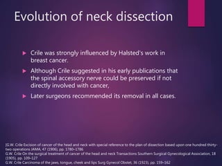 Evolution of neck dissection
 Crile was strongly influenced by Halsted's work in
breast cancer.
 Although Crile suggested in his early publications that
the spinal accessory nerve could be preserved if not
directly involved with cancer,
 Later surgeons recommended its removal in all cases.
[G.W. Crile Excision of cancer of the head and neck with special reference to the plan of dissection based upon one hundred thirty-
two operations JAMA, 47 (1906), pp. 1780–1786
G.W. Crile On the surgical treatment of cancer of the head and neck Transactions Southern Surgical Gynecological Association, 18
(1905), pp. 109–127
G.W. Crile Carcinoma of the jaws, tongue, cheek and lips Surg Gynecol Obstet, 36 (1923), pp. 159–162
 