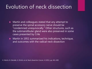 Evolution of neck dissection
 Martin and colleagues stated that any attempt to
preserve the spinal accessory nerve should be
“condemned unequivocally.” Other structures, such as
the submandibular gland were also preserved in some
cases presented by Crile
 Martin in 1951 summarized his indications, technique,
and outcomes with the radical neck dissection
H. Martin, B. Delvalle, H. Ehrlich, et al. Neck dissection Cancer, 4 (1951), pp. 441–499
 