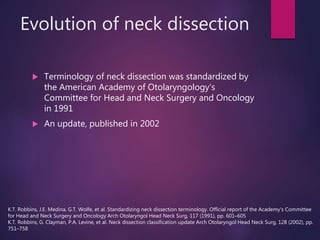 Evolution of neck dissection
 Terminology of neck dissection was standardized by
the American Academy of Otolaryngology's
Committee for Head and Neck Surgery and Oncology
in 1991
 An update, published in 2002
K.T. Robbins, J.E. Medina, G.T. Wolfe, et al. Standardizing neck dissection terminology. Official report of the Academy's Committee
for Head and Neck Surgery and Oncology Arch Otolaryngol Head Neck Surg, 117 (1991), pp. 601–605
K.T. Robbins, G. Clayman, P.A. Levine, et al. Neck dissection classification update Arch Otolaryngol Head Neck Surg, 128 (2002), pp.
751–758
 