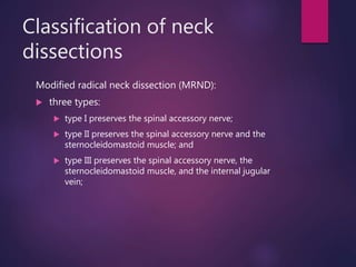 Classification of neck
dissections
Modified radical neck dissection (MRND):
 three types:
 type I preserves the spinal accessory nerve;
 type II preserves the spinal accessory nerve and the
sternocleidomastoid muscle; and
 type III preserves the spinal accessory nerve, the
sternocleidomastoid muscle, and the internal jugular
vein;
 
