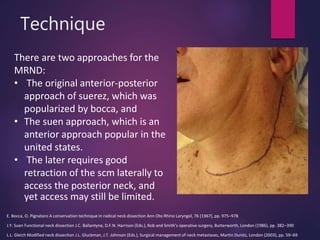 Technique
There are two approaches for the
MRND:
• The original anterior-posterior
approach of suerez, which was
popularized by bocca, and
• The suen approach, which is an
anterior approach popular in the
united states.
• The later requires good
retraction of the scm laterally to
access the posterior neck, and
yet access may still be limited.
E. Bocca, O. Pignataro A conservation technique in radical neck dissection Ann Oto Rhino Laryngol, 76 (1967), pp. 975–978
J.Y. Suen Functional neck dissection J.C. Ballantyne, D.F.N. Harrison (Eds.), Rob and Smith's operative surgery, Butterworth, London (1986), pp. 382–390
L.L. Gleich Modified neck dissection J.L. Gluckman, J.T. Johnson (Eds.), Surgical management of neck metastases, Martin Dunitz, London (2003), pp. 59–69
 