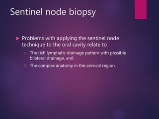 Sentinel node biopsy
 Problems with applying the sentinel node
technique to the oral cavity relate to
1. The rich lymphatic drainage pattern with possible
bilateral drainage, and
2. The complex anatomy in the cervical region.
 