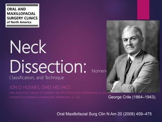 Neck
Dissection: Nomenclature,
Classification, and Technique
JON D. HOLMES, DMD, MD, FACS
ORAL AND FACIAL SURGERY OF ALABAMA, 1500 19TH STREET SOUTH, BIRMINGHAM, AL 35205, USA
UNIVERSITY OF ALABAMA AT BIRMINGHAM, BIRMINGHAM, AL, USA
Oral Maxillofacial Surg Clin N Am 20 (2008) 459–475
George Crile (1864–1943).
 
