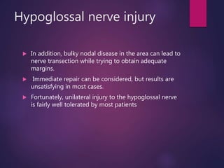 Hypoglossal nerve injury
 In addition, bulky nodal disease in the area can lead to
nerve transection while trying to obtain adequate
margins.
 Immediate repair can be considered, but results are
unsatisfying in most cases.
 Fortunately, unilateral injury to the hypoglossal nerve
is fairly well tolerated by most patients
 