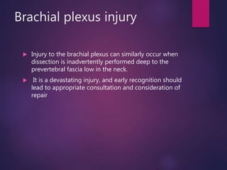 Brachial plexus injury
 Injury to the brachial plexus can similarly occur when
dissection is inadvertently performed deep to the
prevertebral fascia low in the neck.
 It is a devastating injury, and early recognition should
lead to appropriate consultation and consideration of
repair
 