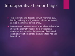Intraoperative hemorrhage
 This can make the dissection much more tedious,
leading to injury and ligation of unintended vessels,
such as the internal carotid artery.
 Laceration of the common or internal carotid arteries
should be promptly repaired if a preoperative
assessment to establish the presence of collateral
cerebral circulation (carotid occlusion test) has not
been done
 