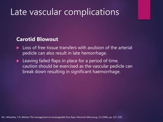 Late vascular complications
Carotid Blowout
 Loss of free tissue transfers with avulsion of the arterial
pedicle can also result in late hemorrhage.
 Leaving failed flaps in place for a period of time,
caution should be exercised as the vascular pedicle can
break down resulting in significant haemorrhage.
M.J. Wheatley, T.R. Meltzer The management of unsalvageable free flaps J Reconstr Microsurg, 12 (1996), pp. 227–229
 