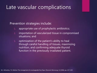 Late vascular complications
Prevention strategies include:
1. appropriate use of prophylactic antibiotics;
2. importation of vascularized tissue in compromised
situations; and
3. optimization of the patient's ability to heal
through careful handling of tissues, maximizing
nutrition, and confirming adequate thyroid
function in the previously irradiated patient.
M.J. Wheatley, T.R. Meltzer The management of unsalvageable free flaps J Reconstr Microsurg, 12 (1996), pp. 227–229
 