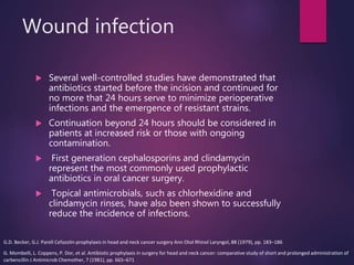 Wound infection
 Several well-controlled studies have demonstrated that
antibiotics started before the incision and continued for
no more that 24 hours serve to minimize perioperative
infections and the emergence of resistant strains.
 Continuation beyond 24 hours should be considered in
patients at increased risk or those with ongoing
contamination.
 First generation cephalosporins and clindamycin
represent the most commonly used prophylactic
antibiotics in oral cancer surgery.
 Topical antimicrobials, such as chlorhexidine and
clindamycin rinses, have also been shown to successfully
reduce the incidence of infections.
G.D. Becker, G.J. Parell Cefazolin prophylaxis in head and neck cancer surgery Ann Otol Rhinol Laryngol, 88 (1979), pp. 183–186
G. Mombelli, L. Coppens, P. Dor, et al. Antibiotic prophylaxis in surgery for head and neck cancer: comparative study of short and prolonged administration of
carbencillin J Antimicrob Chemother, 7 (1981), pp. 665–671
 