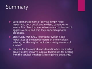 Summary
 Surgical management of cervical lymph node
metastasis, both occult and evident, continues to
evolve. It is clear that metastases are an indication of
aggressiveness, and that they portend a poorer
prognosis.
 Blake Cady MD, FACS referred to “lymph node
metastases as the speedometers of the oncologic
vehicle, not the engine. Indicators, not governors of
survival”
 the role for the radical neck dissection has diminished
greatly as less invasive surgical techniques for dealing
with the cervical lymphatics have gained popularity.
 