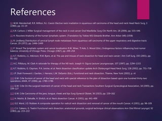 References
[1] W.M. Mendenhall, R.R. Million, N.J. Cassisi Elective neck irradiation in squamous cell carcinoma of the head and neck Head Neck Surg, 3
(1980), pp. 15–19
[2] E.R. Carlson, I. Miller Surgical management of the neck in oral cancer Oral Maxillofac Surg Clin North Am, 18 (2006), pp. 533–546
[3] H. Rouviere Anatomy of the human lymphatic system. (Translation by Tobies MJ) Edwards Brother, Ann Arbor (MI) (1938)
[4] R. Lindberg Distribution of cervical lymph node metastases from squamous cell carcinoma of the upper respiratory and digestive tracts
Cancer, 29 (1972), pp. 1446–1449
[5] P. Strauli The lymphatic system and cancer localization R.W. Wiser, Tl Ado, S. Wood (Eds.), Endogenous factors influencing host-tumor
balance, University of Chicago Press, Chicago (1967), pp. 249–254
[6] K.T. Robbins, J.L. Atkinson, R.M. Byers, et al. The use and misuse of neck dissection for head and neck cancer J Am Coll Surg, 193 (2001), pp.
91–102
[7] H.C. Pillsbury, M. Clark A rationale for therapy of the N0 neck. Joseph H. Ogura Lecture Laryngoscope, 107 (1997), pp. 1294–1315
[8] K.T. Robbins, G. Clayman, P.A. Levine, et al. Neck dissection classification update Arch Otolaryngol Head Neck Surg, 128 (2002), pp. 751–758
[9] J.P. Shah Foreward J. Gavilan, J. Herranz, L.W. DeSanto (Eds.), Functional and neck dissection, Thieme, New York (2002), p. vii
[10] G.W. Crile Excision of cancer of the head and neck with special reference to the plan of dissection based upon one hundred thirty-two
operations JAMA, 47 (1906), pp. 1780–1786
[11] G.W. Crile On the surgical treatment of cancer of the head and neck Transactions Southern Surgical Gynecological Association, 18 (1905), pp.
109–127
[12] G.W. Crile Carcinoma of the jaws, tongue, cheek and lips Surg Gynecol Obstet, 36 (1923), pp. 159–162
[13] H. Martin, B. Delvalle, H. Ehrlich, et al. Neck dissection Cancer, 4 (1951), pp. 441–499
[14] G.E. Ward, J.O. Robben A composite operation for radical neck dissection and removal of cancer of the mouth Cancer, 4 (1951), pp. 98–109
[15] C.V. Calearo, G. Teatini Functional neck dissection: anatomical grounds, surgical technique clinical observations Ann Otol Rhinol Laryngol, 92
(1983), pp. 215–222
 