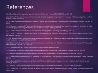 References
[16] E. Bocca Supraglottic laryngectomy and functional neck dissection J Laryngol Otol, 80 (1966), pp. 831–838
[17] J. Gavilan, A. Monux, J. Herranz, et al.Functional neck dissection: surgical technique Operative Techniques in Otolaryngology-Head and Neck
Surgery, 4 (1993), pp. 258–265
[18] O. Suarez El problema de las metastasis linfaticas y alejades del cancer de laringe e hipofaringe Rev Otorrinolaringol Santiago, 23 (1963), pp.
83–99
[19] K.T. Robbins, J.E. Medina, G.T. Wolfe, et al. Standardizing neck dissection terminology. Official report of the Academy's Committee for Head
and Neck Surgery and Oncology Arch Otolaryngol Head Neck Surg, 117 (1991), pp. 601–605
[20] J.E. Medina A rational classification of neck dissections Otolaryngol Head Neck Surg, 100 (1989), pp. 169–176
[21] J.P. Shah, F.C. Candela, A.K. Poddar The patterns of cervical lymph node metastases from squamous cell carcinoma of the oral cavity Cancer,
66 (1990), pp. 109–113
[22] R.H. Spiro, E.W. Strong Discontinuous partial glossectomy and radical neck dissection in selected patients with epidermoid carcinoma of the
mobile tongue Am J Surg, 126 (1973), pp. 544–546
[23] C.R. Leemans, R. Tiwari, J.J. Nauta, et al. Discontinuous versus in-continuity neck dissection in carcinoma of the oral cavity Arch Otolaryngol
Head Neck Surg, 117 (1991), pp. 1003–1006
[24] J.P. Shah Head and neck surgery and oncology (3rd edition)Elsivier, New York (2003)
[25] D. Kademani, E.J. Dierks A straight-line incision for neck dissection: technical note J Oral Maxillofac Surg, 63 (2005), pp. 563–565
[26] E. Bocca, O. Pignataro A conservation technique in radical neck dissection Ann Oto Rhino Laryngol, 76 (1967), pp. 975–978
[27] J.Y. Suen Functional neck dissection J.C. Ballantyne, D.F.N. Harrison (Eds.), Rob and Smith's operative surgery, Butterworth, London (1986), pp.
382–390
[28] L.L. Gleich Modified neck dissection J.L. Gluckman, J.T. Johnson (Eds.), Surgical management of neck metastases, Martin Dunitz, London
(2003), pp. 59–69
[29] J. Yoel, C.A. Linares The Schobinger incision: Its advantages in radical neck dissections Am J Surg, 108 (1964), pp. 526–528
[30] J.E. Medina, J.M. Loré The neck J.M. Loré, J.E. Medina (Eds.), An atlas of head and neck surgery (4th edition. Chapter 24), Elsevier, Philadelphia
(2005), p. 804
 