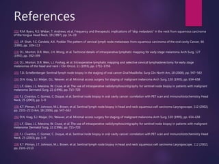References
[31] R.M. Byers, R.S. Weber, T. Andrews, et al. Frequency and therapeutic implications of “skip metastasis” in the neck from squamous carcinoma
of the tongue Head Neck, 19 (1997), pp. 14–19
[32] J.P. Shah, F.C. Candela, A.K. Poddar The pattern of cervical lymph node metastases from squamous carcinoma of the oral cavity Cancer, 66
(1990), pp. 109–113
[33] D.L. Morton, D.R. Wen, J.H. Wong, et al. Technical details of intraoperative lymphatic mapping for early stage melanoma Arch Surg, 127
(1992), pp. 392–399
[34] D.L. Morton, D.R. Wen, L.J. Foshag, et al. Intraoperative lymphatic mapping and selective cervical lymphadenectomy for early stage
melanomas of the head and neck J Clin Oncol, 11 (1993), pp. 1751–1756
[35] T.D. Schellenberger Sentinal lymph node biopsy in the staging of oral cancer Oral Maxillofac Surg Clin North Am, 18 (2006), pp. 547–563
[36] D.N. Krag, S.J. Meijer, D.L. Weaver, et al. Minimal access surgery for staging of malignant melanoma Arch Surg, 130 (1995), pp. 654–658
[37] L.F. Glass, J.L. Messina, W. Cruse, et al. The use of intraoperative radiolymphoscintigraphy for sentinel node biopsy in patients with malignant
melanoma Dermatol Surg, 22 (1996), pp. 715–720
[38] F.J. Civantos, C. Gomez, C. Duque, et al. Sentinal node biopsy in oral cavity cancer: correlation with PET scan and immunohistochemistry Head
Neck, 25 (2003), pp. 1–9
[39] K.T. Pitman, J.T. Johnson, M.L. Brown, et al. Sentinal lymph node biopsy in head and neck squamous cell carcinoma Laryngoscope, 112 (2002),
pp. 2101–2113 Am, 18 (2006), pp. 547–563
[36] D.N. Krag, S.J. Meijer, D.L. Weaver, et al. Minimal access surgery for staging of malignant melanoma Arch Surg, 130 (1995), pp. 654–658
[37] L.F. Glass, J.L. Messina, W. Cruse, et al. The use of intraoperative radiolymphoscintigraphy for sentinel node biopsy in patients with malignant
melanoma Dermatol Surg, 22 (1996), pp. 715–720
[38] F.J. Civantos, C. Gomez, C. Duque, et al. Sentinal node biopsy in oral cavity cancer: correlation with PET scan and immunohistochemistry Head
Neck, 25 (2003), pp. 1–9
[39] K.T. Pitman, J.T. Johnson, M.L. Brown, et al. Sentinal lymph node biopsy in head and neck squamous cell carcinoma Laryngoscope, 112 (2002),
pp. 2101–2113
 