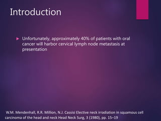 Introduction
 Unfortunately, approximately 40% of patients with oral
cancer will harbor cervical lymph node metastasis at
presentation
W.M. Mendenhall, R.R. Million, N.J. Cassisi Elective neck irradiation in squamous cell
carcinoma of the head and neck Head Neck Surg, 3 (1980), pp. 15–19
 