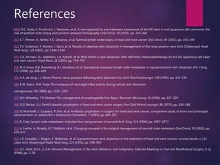 References
[[40] N.C. Hyde, E. Prvulovich, L. Newman, et al. A new approach to pre-treatment assessment of the N0 neck in oral squamous cell carcinoma: the
role of sentinel node biopsy and positron emission tomography Oral Oncol, 39 (2003), pp. 350–360
[41] K.T. Pitman, A. Ferlito, K.O. Devaney, et al. Sentinal lymph node biopsy in head and neck cancer Oral Oncol, 39 (2003), pp. 343–349
[42] P.E. Anderson, F. Warren, J. Spiro, et al. Results of selective neck dissection in management of the node positive neck Arch Otolaryngol Head
Neck Surg, 128 (2002), pp. 1180–1184
[43] S.A. McHam, D.J. Adelstein, L.A. Rybicki, et al. Who merits a neck dissection after definitive chemoradiotherapy for N2-N3 sqaumous cell head
and neck cancer? Head Neck, 25 (2003), pp. 791–797
[44] D.H. Kraus, D.B. Rosenberg, B.J. Davidson, et al. Supraspinal accessory lymph node metastases in supraomohyoid neck dissection Am J Surg,
172 (1996), pp. 646–649
[45] A.A. de Jong, J.J. Manni Phrenic nerve paralysis following neck dissection Eur Arch Otorhinolaryngol, 248 (1991), pp. 132–134
[46] R.W. Babin, W.R. Panje The incidence of vasovagal reflex activity during radical neck dissection
Laryngoscope, 90 (1980), pp. 1321–1323
[47] M.J. Wheatley, T.R. Meltzer The management of unsalvageable free flaps J Reconstr Microsurg, 12 (1996), pp. 227–229
[48] G.D. Becker, G.J. Parell Cefazolin prophylaxis in head and neck cancer surgery Ann Otol Rhinol Laryngol, 88 (1979), pp. 183–186
[49] G. Mombelli, L. Coppens, P. Dor, et al. Antibiotic prophylaxis in surgery for head and neck cancer: comparative study of short and prolonged
administration of carbencillin J Antimicrob Chemother, 7 (1981), pp. 665–671
[50] B. Cady Lymph node metastases: indicators but not governors of survival Arch Surg, 119 (1984), pp. 1067–1072
[51] A. Ferlito, A. Rinaldo, K.T. Robbins, et al. Changing concepts in the surgical management of cervical node metastasis Oral Oncol, 39 (2003), pp.
429–435
[52] L.P. Kowalski, J. Magrin, F. Waksman, et al. Supraomohyoid neck dissection in the treatment of head and neck tumors: survival results in 212
cases Arch Otolaryngol Head Neck Surg, 119 (1993), pp. 958–963
[53] G.E. Ghali, B.D.L. Li, E.A. Minnard Management of the neck relative to oral malignancy Selected Readings in Oral and Maxillofacial Surgery, 6 (2)
(1998), pp. 1–36
 