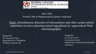 Topic: Simultaneous detection of nitrosamines and other sartan-related
impurities in active pharmaceutical ingredients by supercritical fluid
chromatography.
Manipal college of pharmaceutical science
1 07-06-2023
Prepared by:
Mr. Sonawane Tejas
Registration No: 220609018
M Pharm, Semester III
Guided By :
Dr. Gundawar Ravi,
Assistant professor ,
Department of pharmaceutical quality
Assurance
MJC 302P
Journal Club In Pharmaceutical Quality Assurance
 
