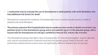  a multicenter trial to evaluate the use of dronedarone in 4628 patients with atrial fibrillation who
had additional risk factors for death
 Dronedarone reduced the incidence of hospitalization due to cardiovascular events or death in
patients with atrial fibrillation
 The primary outcome (first hospitalization due to cardiovascular events or death) occurred in 734
patients (31.9%) in the dronedarone group and in 917 patients (39.4%) in the placebo group, with a
hazard ratio for dronedarone of 0.76 (95% confidence interval [CI], 0.69 to 0.84; P<0.001).
 The dronedarone group had higher rates of bradycardia, QT-interval prolongation, nausea, diarrhea,
rash, and an increased serum creatinine level than the placebo group. Rates of thyroid- and
pulmonary-related adverse events were not significantly different between the two groups.
12
 