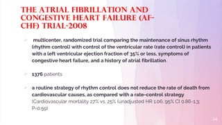 The Atrial Fibrillation and
Congestive Heart Failure (AF-
CHF) trial-2008
 multicenter, randomized trial comparing the maintenance of sinus rhythm
(rhythm control) with control of the ventricular rate (rate control) in patients
with a left ventricular ejection fraction of 35% or less, symptoms of
congestive heart failure, and a history of atrial fibrillation.
 1376 patients
 a routine strategy of rhythm control does not reduce the rate of death from
cardiovascular causes, as compared with a rate-control strategy
(Cardiovascular mortality 27% vs. 25% (unadjusted HR 1.06; 95% CI 0.86-1.3;
P=0.59)
14
 