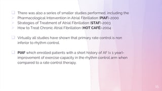  There was also a series of smaller studies performed, including the
 Pharmacological Intervention in Atrial Fibrillation (PIAF)-2000
 Strategies of Treatment of Atrial Fibrillation (STAF)-2003
 How to Treat Chronic Atrial Fibrillation (HOT CAFÉ)-2004
 Virtually all studies have shown that primary rate control is non
inferior to rhythm control.
 PIAF which enrolled patients with a short history of AF (< 1 year)-
improvement of exercise capacity in the rhythm control arm when
compared to a rate control therapy.
15
 
