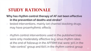 Study Rationale
Why has rhythm control therapy of AF not been effective
in the prevention of deaths and stroke?
 tested interventions, mainly ion channel blocking drugs,
may have proarrhythmic effects
 rhythm control interventions used in the published trials
were only moderately effective (e.g. sinus rhythm rates
at the end of followup in the AFFIRM trial were 30% in the
“rate control” group and 60% in the rhythm control group 17
 