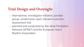 Trial Design and Oversight
 international, investigator-initiated, parallel-
group, randomized, open, blinded outcome-
assessment trial
 planned and conducted by the Atrial Fibrillation
Network (AFNET) and the European Heart
Rhythm Association.
20
 