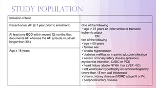Study Population
21
Inclusion criteria
Recent-onset AF (≤ 1 year prior to enrolment) One of the following
• age > 75 years or prior stroke or transient
ischemic attack
OR
two of the following
age > 65 years
female sex
arterial hypertension
diabetes mellitus or impaired glucose tolerance
severe coronary artery disease (previous
myocardial infarction, CABG or PCI)
heart failure (stable NYHA II or LVEF <50)
left ventricular hypertrophy on echocardiography
(more than 15 mm wall thickness)
chronic kidney disease (MDRD stage III or IV)
peripheral artery disease.
At least one ECG within recent 12 months that
documents AF whereas the AF episode must last
longer than 30 s
Age ≥ 18 years
 
