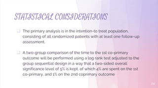 STATISTICAL CONSIDERATIONS
 The primary analysis is in the intention-to treat population,
consisting of all randomized patients with at least one follow-up
assessment.
 A two-group comparison of the time to the 1st co-primary
outcome will be performed using a log rank test adjusted to the
group sequential design in a way that a two-sided overall
significance level of 5% is kept, of which 4% are spent on the 1st
co-primary, and 1% on the 2nd coprimary outcome
24
 