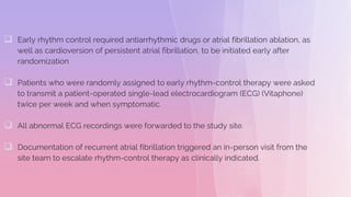  Early rhythm control required antiarrhythmic drugs or atrial fibrillation ablation, as
well as cardioversion of persistent atrial fibrillation, to be initiated early after
randomization
 Patients who were randomly assigned to early rhythm-control therapy were asked
to transmit a patient-operated single-lead electrocardiogram (ECG) (Vitaphone)
twice per week and when symptomatic.
 All abnormal ECG recordings were forwarded to the study site.
 Documentation of recurrent atrial fibrillation triggered an in-person visit from the
site team to escalate rhythm-control therapy as clinically indicated.
 