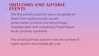 OUTCOMES AND ADVERSE
EVENTS
 The first primary outcome was a composite of
 Death from cardiovascular causes
 stroke (either ischemic and hemorrhagic)
 Hospitalization with worsening of heart failure
 Acute coronary syndrome
 The second primary outcome was the number of
nights spent in the hospital per year.
 