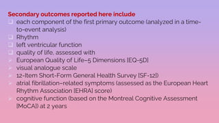 Secondary outcomes reported here include
 each component of the first primary outcome (analyzed in a time-
to-event analysis)
 Rhythm
 left ventricular function
 quality of life, assessed with
 European Quality of Life–5 Dimensions [EQ-5D]
 visual analogue scale
 12-Item Short-Form General Health Survey [SF-12])
 atrial fibrillation–related symptoms (assessed as the European Heart
Rhythm Association [EHRA] score)
 cognitive function (based on the Montreal Cognitive Assessment
[MoCA]) at 2 years
 