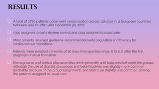 RESULTS
 A total of 2789 patients underwent randomization across 135 sites in 11 European countries
between July 28, 2011, and December 30, 2016.
 1395 assigned to early rhythm control and 1394 assigned to usual care
 Most patients received guideline-recommended anticoagulation and therapy for
cardiovascular conditions.
 Patients were enrolled a median of 36 days (interquartile range, 6 to 112) after the first
diagnosis of atrial fibrillation
 Demographic and clinical characteristics were generally well balanced between the groups,
although the use of digitalis glycosides and beta-blockers was slightly more common
(probably because of the group assignment), and statin use slightly less common, among
the patients assigned to usual care
 