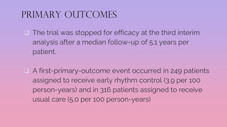 PRIMARY OUTCOMES
 The trial was stopped for efficacy at the third interim
analysis after a median follow-up of 5.1 years per
patient.
 A first-primary-outcome event occurred in 249 patients
assigned to receive early rhythm control (3.9 per 100
person-years) and in 316 patients assigned to receive
usual care (5.0 per 100 person-years)
 