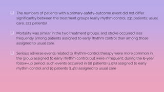  The numbers of patients with a primary-safety-outcome event did not differ
significantly between the treatment groups (early rhythm control, 231 patients; usual
care, 223 patients)
 Mortality was similar in the two treatment groups, and stroke occurred less
frequently among patients assigned to early rhythm control than among those
assigned to usual care.
 Serious adverse events related to rhythm-control therapy were more common in
the group assigned to early rhythm control but were infrequent; during the 5-year
follow-up period, such events occurred in 68 patients (4.9%) assigned to early
rhythm control and 19 patients (1.4%) assigned to usual care
 