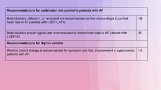 4
Recommendations for ventricular rate control in patients with AF
Beta-blockers, diltiazem, or verapamil are recommended as first-choice drugs to control
heart rate in AF patients with LVEF>_40%.
I B
Beta-blockers and/or digoxin are recommended to control heart rate in AF patients with
LVEF<40
IB
Recommendations for rhythm control
Rhythm control therapy is recommended for symptom and QoL improvement in symptomatic
patients with AF.
I A
 
