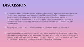 Discussion
 In this multicenter randomized trial, a strategy of initiating rhythm-control therapy in all
patients with early atrial fibrillation and concomitant cardiovascular conditions was
associated with a lower risk of death from cardiovascular causes, stroke, or
hospitalization for heart failure or acute coronary syndrome than usual care over a
follow-up time of more than 5 years (absolute difference in risk, 1.1 events per 100
person-years).
 Early rhythm control did not affect the number of nights spent in the hospital.
 Most patients (>70%) were asymptomatic at 1 and 2 years in both treatment groups, and
the magnitude of change in left ventricular function did not differ between the groups at
2 years, which indicates that both rate control and rhythm control can control symptoms
and maintain cardiac function in patients with early atrial fibrillation
 