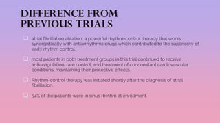 Difference from
previous trials
 atrial fibrillation ablation, a powerful rhythm-control therapy that works
synergistically with antiarrhythmic drugs which contributed to the superiority of
early rhythm control.
 most patients in both treatment groups in this trial continued to receive
anticoagulation, rate control, and treatment of concomitant cardiovascular
conditions, maintaining their protective effects.
 Rhythm-control therapy was initiated shortly after the diagnosis of atrial
fibrillation.
 54% of the patients were in sinus rhythm at enrollment.
 