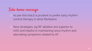 Take home message
 As per this trial,it is prudent to prefer early rhythm
control therapy in atrial fibrillation.
 New strategies, eg RF ablation are superior to
AAD and helpful in maintaining sinus rhythm and
alleviating symptoms related to AF.
44
 