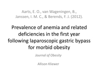 Prevalence of anemia and related
deficiencies in the first year
following laparoscopic gastric bypass
for morbid obesity
Aarts, E. O., van Wageningen, B.,
Janssen, I. M. C., & Berends, F. J. (2012).
Journal of Obesity
Allison Kliewer
 