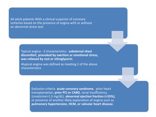 All adult patients With a clinical suspicion of coronary
ischemia based on the presence of angina with or without
an abnormal stress test
Typical angina - 3 characteristics: substernal chest
discomfort, provoked by exertion or emotional stress,
was relieved by rest or nitroglycerin.
Atypical angina was defined as meeting 2 of the above
characteristics
Exclusion criteria acute coronary syndrome, prior heart
transplantation, prior PCI or CABG, renal insufficiency
(creatinine>1.5 mg/dL), abnormal ejection fraction (<55%),
or presence of another likely explanation of angina such as
pulmonary hypertension, HCM, or valvular heart disease.
 