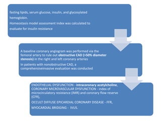 fasting lipids, serum glucose, insulin, and glycosylated
hemoglobin.
Homeostasis model assessment index was calculated to
evaluate for insulin resistance
A baseline coronary angiogram was performed via the
femoral artery to rule out obstructive CAD (>50% diameter
stenosis) in the right and left coronary arteries
In patients with nonobstructive CAD, a
comprehensiveinvasive evaluation was conducted
ENDOTHELIAL DYSFUNCTION - intracoronary acetylcholine,
CORONARY MICROVASCULAR DYSFUNCTION - index of
microcirculatory resistance (IMR) and coronary flow reserve
(CFR),
OCCULT DIFFUSE EPICARDIAL CORONARY DISEASE - FFR,
MYOCARDIAL BRIDGING - IVUS.
 