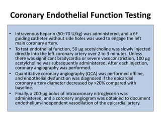Coronary Endothelial Function Testing
• Intravenous heparin (50–70 U/kg) was administered, and a 6F
guiding catheter without side holes was used to engage the left
main coronary artery.
• To test endothelial function, 50 μg acetylcholine was slowly injected
directly into the left coronary artery over 2 to 3 minutes. Unless
there was significant bradycardia or severe vasoconstriction, 100 μg
acetylcholine was subsequently administered. After each injection,
coronary angiography was performed.
• Quantitative coronary angiography (QCA) was performed offline,
and endothelial dysfunction was diagnosed if the epicardial
coronary artery diameter decreased by >20% compared with
baseline.
• Finally, a 200-μg bolus of intracoronary nitroglycerin was
administered, and a coronary angiogram was obtained to document
endothelium-independent vasodilation of the epicardial artery.
 