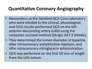 Quantitative Coronary Angiography
• Researchers at the Stanford QCA Core Laboratory
who were blinded to the clinical, physiological,
and IVUS results performed QCA on the left
anterior descending artery (LAD) using the
computer-assisted method QAngio XA7.3 (Medis)
• They determined the lumen diameter at baseline,
after intracoronary acetylcholine injection, and
after intracoronary nitroglycerin administration.
• QCA was performed on the first 50 mm of length
from the LAD ostium
 