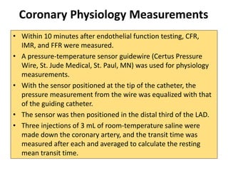 Coronary Physiology Measurements
• Within 10 minutes after endothelial function testing, CFR,
IMR, and FFR were measured.
• A pressure-temperature sensor guidewire (Certus Pressure
Wire, St. Jude Medical, St. Paul, MN) was used for physiology
measurements.
• With the sensor positioned at the tip of the catheter, the
pressure measurement from the wire was equalized with that
of the guiding catheter.
• The sensor was then positioned in the distal third of the LAD.
• Three injections of 3 mL of room-temperature saline were
made down the coronary artery, and the transit time was
measured after each and averaged to calculate the resting
mean transit time.
 