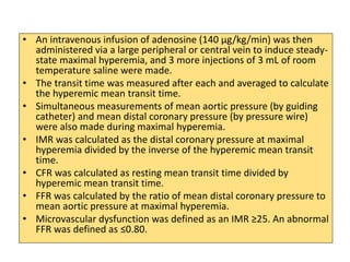 • An intravenous infusion of adenosine (140 μg/kg/min) was then
administered via a large peripheral or central vein to induce steady-
state maximal hyperemia, and 3 more injections of 3 mL of room
temperature saline were made.
• The transit time was measured after each and averaged to calculate
the hyperemic mean transit time.
• Simultaneous measurements of mean aortic pressure (by guiding
catheter) and mean distal coronary pressure (by pressure wire)
were also made during maximal hyperemia.
• IMR was calculated as the distal coronary pressure at maximal
hyperemia divided by the inverse of the hyperemic mean transit
time.
• CFR was calculated as resting mean transit time divided by
hyperemic mean transit time.
• FFR was calculated by the ratio of mean distal coronary pressure to
mean aortic pressure at maximal hyperemia.
• Microvascular dysfunction was defined as an IMR ≥25. An abnormal
FFR was defined as ≤0.80.
 