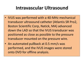 Intravascular Ultrasound
• IVUS was performed with a 40-MHz mechanical
transducer ultrasound catheter (Atlantis SR Pro2,
Boston Scientific Corp, Natick, MA) advanced
down the LAD so that the IVUS transducer was
positioned as close as possible to the pressure
transducer mounted on the pressure wire.
• An automated pullback at 0.5 mm/s was
performed, and the IVUS images were stored
onto DVD for offline analysis.
 