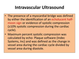 Intravascular Ultrasound
• The presence of a myocardial bridge was defined
by either the identification of an echolucent half-
moon sign or evidence of systolic compression
(≥10% systolic compression during the cardiac
cycle).
• Maximum percent systolic compression was
calculated by echo- Plaque software (Indec
Systems, Inc) and was defined as the change in
vessel area during the cardiac cycle divided by
vessel area during diastole.
 