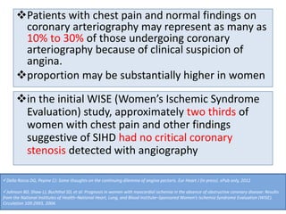 Patients with chest pain and normal findings on
coronary arteriography may represent as many as
10% to 30% of those undergoing coronary
arteriography because of clinical suspicion of
angina.
proportion may be substantially higher in women
in the initial WISE (Women’s Ischemic Syndrome
Evaluation) study, approximately two thirds of
women with chest pain and other findings
suggestive of SIHD had no critical coronary
stenosis detected with angiography
Della Rocca DG, Pepine CJ: Some thoughts on the continuing dilemma of angina pectoris. Eur Heart J (in press). ePub only, 2012
Johnson BD, Shaw LJ, Buchthal SD, et al: Prognosis in women with myocardial ischemia in the absence of obstructive coronary disease: Results
from the National Institutes of Health–National Heart, Lung, and Blood Institute–Sponsored Women’s Ischemia Syndrome Evaluation (WISE).
Circulation 109:2993, 2004.
 